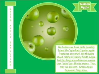 We believe we have quite possibly
found the "spunkiest" green apple
fragrance on earth! We thought
about calling it Granny Smith Apple,
but this fragrance deserves a name
that "pops" just like its aroma. Thus,
may we present: Green Apple
Explosion Fragrance.
G
R
E
E
N
A
P
P
L
E
E
X
P
L
O
S
I
O
N
 