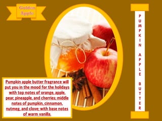 Pumpkin apple butter fragrance will
put you in the mood for the holidays
with top notes of orange, apple,
pear, pineapple, and cherries; middle
notes of pumpkin, cinnamon,
nutmeg, and clove; with base notes
of warm vanilla.
P
U
M
P
K
I
N
A
P
P
L
E
B
U
T
T
E
R
 