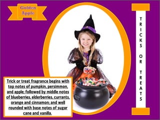 Trick or treat fragrance begins with
top notes of pumpkin, persimmon,
and apple; followed by middle notes
of blueberries, elderberries, currants,
orange and cinnamon; and well
rounded with base notes of sugar
cane and vanilla.
T
R
I
C
K
S
O
R
T
R
E
A
T
S
 