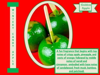 A fun fragrance that begins with top
notes of crispy apple, pineapple, and
zests of orange; followed by middle
notes of neroli and
cinnamon; embodied with base notes
of sandalwood, fresh musk, bamboo,
and patchouli.
W
I
N
T
E
R
Y
C
A
N
D
Y
A
P
P
L
E
 