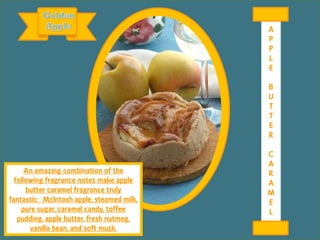 An amazing combination of the
following fragrance notes make apple
butter caramel fragrance truly
fantastic: McIntosh apple, steamed milk,
pure sugar, caramel candy, toffee
pudding, apple butter, fresh nutmeg,
vanilla bean, and soft musk.
A
P
P
L
E
B
U
T
T
E
R
C
A
R
A
M
E
L
 
