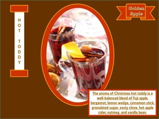 The aroma of Christmas hot toddy is a
well-balanced blend of Fuji apple,
bergamot, lemon wedge, cinnamon stick,
granulated sugar, zesty clove, hot apple
cider, nutmeg, and vanilla bean.
H
O
T
T
O
D
D
Y
 