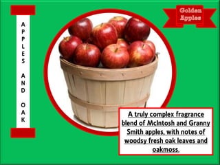 A truly complex fragrance
blend of McIntosh and Granny
Smith apples, with notes of
woodsy fresh oak leaves and
oakmoss.
A
P
P
L
E
S
A
N
D
O
A
K
 