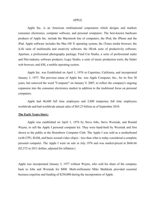 APPLE
Apple Inc. is an American multinational corporation which designs and markets
consumer electronics, computer software, and personal computers. The best-known hardware
products of Apple Inc. include the Macintosh line of computers, the iPod, the iPhone and the
iPad. Apple software includes the Mac OS X operating system; the iTunes media browser; the
iLife suite of multimedia and creativity software; the iWork suite of productivity software;
Aperture, a professional photography package; Final Cut Studio, a suite of professional audio
and film-industry software products; Logic Studio, a suite of music production tools; the Safari
web browser; and iOS, a mobile operating system.
Apple Inc. was Established on April 1, 1976 in Cupertino, California, and incorporated
January 3, 1977. The previous name of Apple Inc. was Apple Computer, Inc., for its first 30
years, but removed the word "Computer" on January 9, 2007, to reflect the company's ongoing
expansion into the consumer electronics market in addition to the traditional focus on personal
computers.
Apple had 46,600 full time employees and 2,800 temporary full time employees
worldwide and had worldwide annual sales of $65.23 billion as of September 2010.
The Early Years Story:
Apple was established on April 1, 1976 by Steve Jobs, Steve Wozniak, and Ronald
Wayne, to sell the Apple I personal computer kit. They were hand-built by Wozniak and first
shown to the public at the Homebrew Computer Club. The Apple I was sold as a motherboard
(with CPU, RAM, and basic textual-video chips)—less than what is today considered a complete
personal computer. The Apple I went on sale in July 1976 and was market-priced at $666.66
($2,572 in 2011 dollars, adjusted for inflation.)
Apple was incorporated January 3, 1977 without Wayne, who sold his share of the company
back to Jobs and Wozniak for $800. Multi-millionaire Mike Markkula provided essential
business expertise and funding of $250,000 during the incorporation of Apple.
 