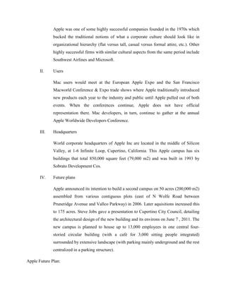 Apple was one of some highly successful companies founded in the 1970s which
bucked the traditional notions of what a corporate culture should look like in
organizational hierarchy (flat versus tall, casual versus formal attire, etc.). Other
highly successful firms with similar cultural aspects from the same period include
Southwest Airlines and Microsoft.
II. Users
Mac users would meet at the European Apple Expo and the San Francisco
Macworld Conference & Expo trade shows where Apple traditionally introduced
new products each year to the industry and public until Apple pulled out of both
events. When the conferences continue, Apple does not have official
representation there. Mac developers, in turn, continue to gather at the annual
Apple Worldwide Developers Conference.
III. Headquarters
World corporate headquarters of Apple Inc are located in the middle of Silicon
Valley, at 1-6 Infinite Loop, Cupertino, California. This Apple campus has six
buildings that total 850,000 square feet (79,000 m2) and was built in 1993 by
Sobrato Development Cos.
IV. Future plans
Apple announced its intention to build a second campus on 50 acres (200,000 m2)
assembled from various contiguous plots (east of N Wolfe Road between
Pruneridge Avenue and Vallco Parkway) in 2006. Later aquisitions increased this
to 175 acres. Steve Jobs gave a presentation to Cupertino City Council, detailing
the architectural design of the new building and its environs on June 7 , 2011. The
new campus is planned to house up to 13,000 employees in one central four-
storied circular building (with a café for 3,000 sitting people integrated)
surrounded by extensive landscape (with parking mainly underground and the rest
centralized in a parking structure).
Apple Future Plan:
 