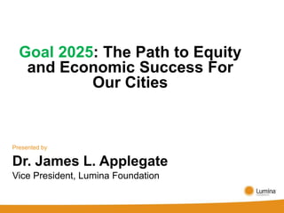 Goal 2025: The Path to Equity
   and Economic Success For
           Our Cities


Presented by

Dr. James L. Applegate
Vice President, Lumina Foundation
 