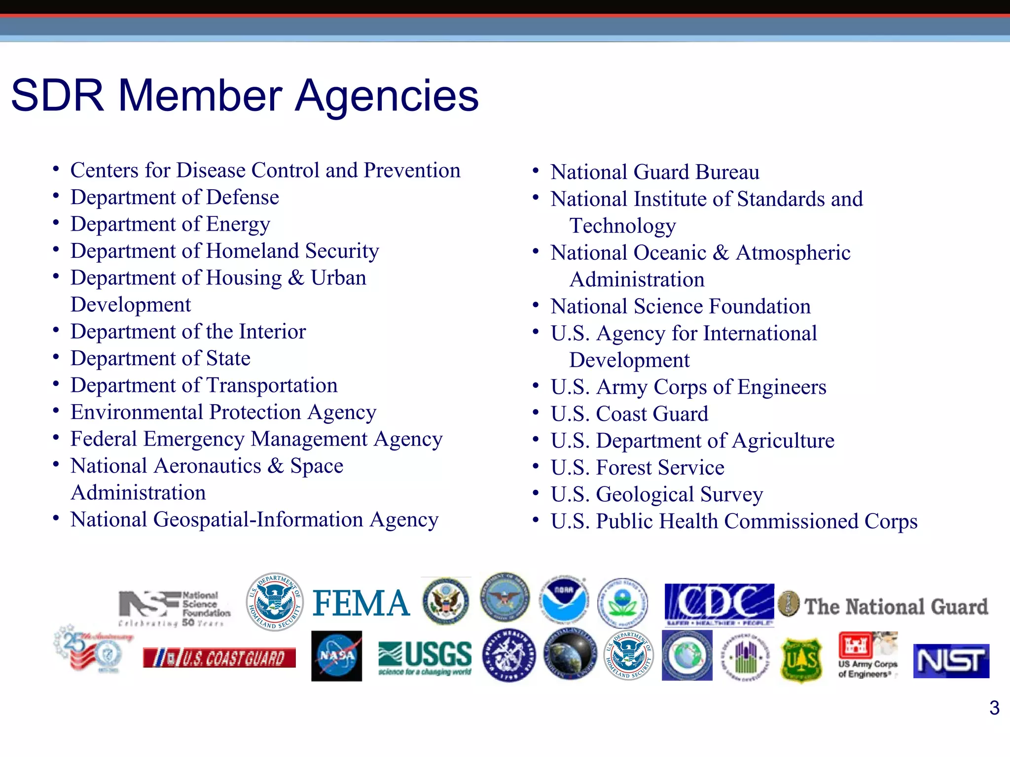 National Guard Bureau  National Institute of Standards and  Technology National Oceanic & Atmospheric Administration National Science Foundation U.S. Agency for International  Development U.S. Army Corps of Engineers U.S. Coast Guard U.S. Department of Agriculture U.S. Forest Service U.S. Geological Survey U.S. Public Health Commissioned Corps   Centers for Disease Control and Prevention Department of Defense Department of Energy  Department of Homeland Security Department of Housing & Urban  Development Department of the Interior Department of State Department of Transportation Environmental Protection Agency Federal Emergency Management Agency National Aeronautics & Space  Administration National Geospatial-Information Agency SDR Member Agencies 