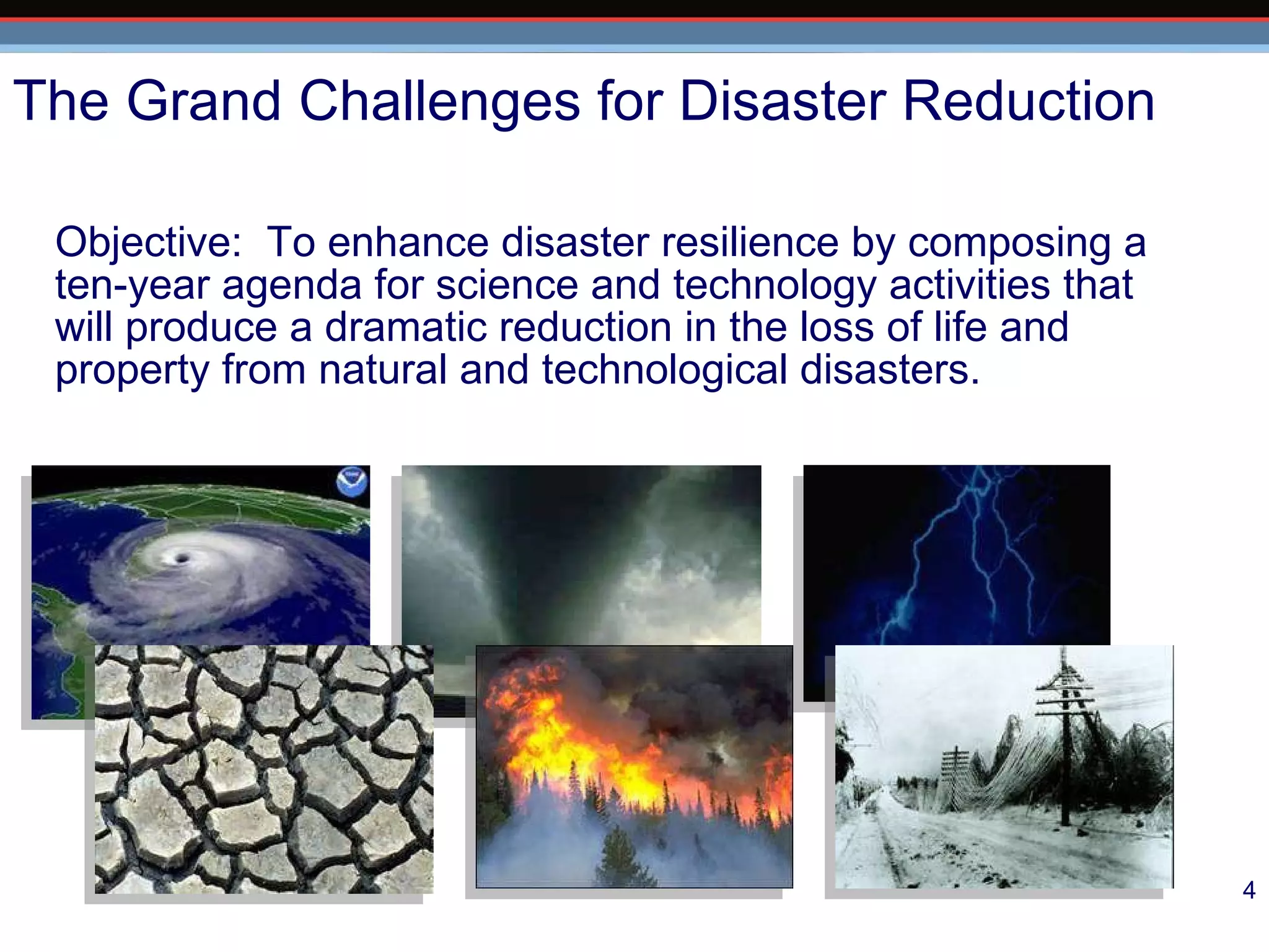 The Grand Challenges for Disaster Reduction Objective:  To enhance disaster resilience by composing a ten-year agenda for science and technology activities that will produce a dramatic reduction in the loss of life and property from natural and technological disasters. 