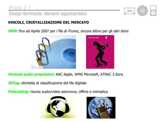 VINCOLI, CRISTALLIZAZIONE DEL MERCATO DRM:  fino ad Aprile 2007 per i file di iTunes, ancora attivo per gli altri store Formati audio proprietari:  AAC Apple, WMA Microsoft, ATRAC 3 Sony IDTag:  etichetta di classificazione del file digitale Podcasting:  risorsa audio/video asincrona, offline e nomadica  Design dominante: elementi rappresentativi Parte 2.1 