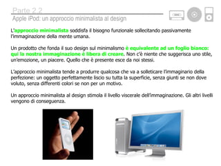 L’ approccio   minimalista  soddisfa il bisogno funzionale sollecitando passivamente l’immaginazione della mente umana.  Un prodotto che fonda il suo design sul minimalismo  è equivalente ad un foglio bianco: qui la nostra immaginazione è libera di creare . Non c’è niente che suggerisca uno stile, un’emozione, un piacere. Quello che è presente esce da noi stessi. L’approccio minimalista tende a produrre qualcosa che va a solleticare l’immaginario della perfezione: un oggetto perfettamente liscio su tutta la superficie, senza giunti se non dove voluto, senza differenti colori se non per un motivo. Un approccio minimalista al design stimola il livello viscerale dell’immaginazione. Gli altri livelli vengono di conseguenza. Apple iPod: un approccio minimalista al design Parte 2.2 
