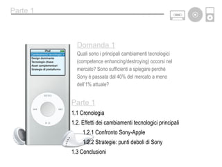 Parte 1 1.1 Cronologia 1.2. Effetti dei cambiamenti tecnologici principali 1.2.1 Confronto Sony-Apple 1.2.2 Strategie: punti deboli di Sony 1.3 Conclusioni Parte 1 Domanda 1 Quali sono i principali cambiamenti tecnologici (competence enhancing/destroying) occorsi nel mercato? Sono sufficienti a spiegare perché  Sony è passata dal 40% del mercato a meno dell’1% attuale? 