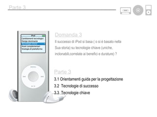 Parte 3 Parte 3 3.1 Orientamenti guida per la progettazione 3.2  Tecnologie di successo 3.3  Tecnologie chiave Domanda 3 Il successo di iPod si basa ( o si è basato nella Sua storia) su tecnologie chiave (uniche,  inclonabili,correlate ai benefici e durature) ? 
