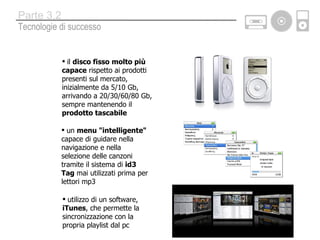 il  disco fisso   molto più capace  rispetto ai prodotti presenti sul mercato, inizialmente da 5/10 Gb, arrivando a 20/30/60/80 Gb, sempre mantenendo il  prodotto tascabile un  menu &quot;intelligente&quot;  capace di guidare nella navigazione e nella selezione delle canzoni tramite il sistema di  id3 Tag  mai utilizzati prima per lettori mp3 utilizzo di un software,  iTunes , che permette la sincronizzazione con la propria playlist dal pc Tecnologie di successo Parte 3.2 