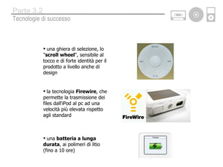 una ghiera di selezione, lo &quot; scroll wheel &quot;, sensibile al tocco e di forte identità per il prodotto a livello anche di design la tecnologia  Firewire , che permette la trasmissione dei files dall'iPod al pc ad una velocità più elevata rispetto agli standard una  batteria a lunga durata , ai polimeri di litio (fino a 10 ore) Tecnologie di successo Parte 3.2 