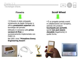 Firewire Il firewire è stato sviluppato inizialmente da Apple Computer e offriva  prestazioni superiori  alle tecnologie del periodo. Utilizzato in esclusiva sulle  prime versioni di iPod , e successivamente implementato con l’USB 2.0. Nel 2001 vince “ Primetime Emmy Engineering Award ”. Scroll Wheel È un progetto portato avanti in collaborazione con Synaptics, azienda che produce  touchpads per portatili , quindi  non può essere clonabile  (legalmente) in quella forma. Tecnologie chiave Parte 3.3 