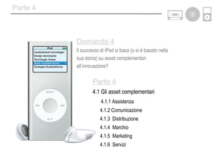 Parte 4 Parte 4 4.1 Gli asset complementari 4.1.1 Assistenza 4.1.2 Comunicazione 4.1.3  Distribuzione 4.1.4  Marchio 4.1.5  Marketing 4.1.6  Servizi Domanda 4 Il successo di iPod si basa (o si è basato nella  sua storia) su asset complementari  all’innovazione? 
