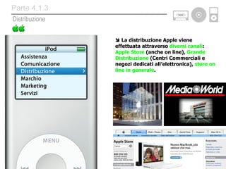    La distribuzione Apple viene effettuata attraverso  diversi canali :  Apple Store  (anche on line),  Grande Distribuzione  (Centri Commerciali e negozi dedicati all’elettronica),  store on line in generale . Distribuzione Parte 4.1.3 