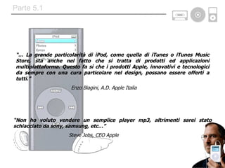 “…  La grande particolarità di iPod, come quella di iTunes o iTunes Music Store, sta anche nel fatto che si tratta di prodotti ed applicazioni multipiattaforma. Questo fa sì che i prodotti Apple, innovativi e tecnologici da sempre con una cura particolare nel design, possano essere offerti a tutti.” Enzo Biagini, A.D. Apple Italia  “ Non ho voluto vendere un semplice player mp3, altrimenti sarei stato schiacciato da sony, samsung, etc…” Steve Jobs, CEO Apple  Parte 5.1 