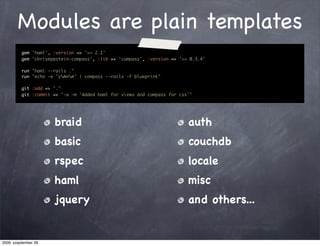 Modules are plain templates
          gem 'haml', :version => '>= 2.1'
          gem 'chriseppstein-compass', :lib => 'compass', :version => '>= 0.3.4'

          run "haml --rails ."
          run "echo -e 'ynnn' | compass --rails -f blueprint"

          git :add => "."
          git :commit => "-a -m 'Added haml for views and compass for css'"




                       braid                                             auth
                       basic                                             couchdb
                       rspec                                             locale
                       haml                                              misc
                       jquery                                            and others...


2009. szeptember 28.
 