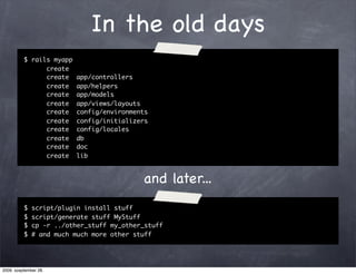 In the old days
          $ rails myapp
                create
                create    app/controllers
                create    app/helpers
                create    app/models
                create    app/views/layouts
                create    config/environments
                create    config/initializers
                create    config/locales
                create    db
                create    doc
                create    lib



                                           and later...
          $   script/plugin install stuff
          $   script/generate stuff MyStuff
          $   cp -r ../other_stuff my_other_stuff
          $   # and much much more other stuff




2009. szeptember 28.
 