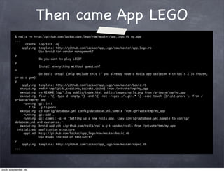 Then came App LEGO
          $ rails -m http://github.com/lackac/app_lego/raw/master/app_lego.rb my_app
          ...
                 create log/test.log
               applying template: http://github.com/lackac/app_lego/raw/master/app_lego.rb
                        Use braid for vendor management?
          y
                        Do you want to play LEGO?
          y
                        Install everything without question?
          n
                        Do basic setup? (only exclude this if you already have a Rails app skeleton with Rails 2.3+ frozen,
          or as a gem)
          y
               applying template: http://github.com/lackac/app_lego/raw/master/basic.rb
              executing rmdir tmp/{pids,sessions,sockets,cache} from /private/tmp/my_app
              executing rm README log/*.log public/index.html public/images/rails.png from /private/tmp/my_app
              executing find . ( -type d -empty ) -and ( -not -regex ./.git.* ) -exec touch {}/.gitignore ; from /
          private/tmp/my_app
                running git init
                   file .gitignore
              executing cp config/database.yml config/database.yml.sample from /private/tmp/my_app
                running git add .
                running git commit -a -m 'Setting up a new rails app. Copy config/database.yml.sample to config/
          database.yml and customize.'
              executing braid add git://github.com/rails/rails.git vendor/rails from /private/tmp/my_app
            initialized application structure
                applied http://github.com/lackac/app_lego/raw/master/basic.rb
                        Use RSpec instead of test/unit?
          y
               applying template: http://github.com/lackac/app_lego/raw/master/rspec.rb
          ...




2009. szeptember 28.
 