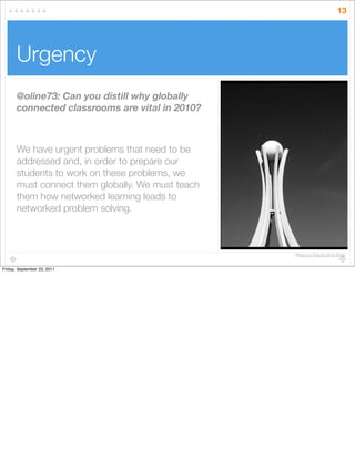 Urgency
13
@oline73: Can you distill why globally
connected classrooms are vital in 2010?
We have urgent problems that need to be
addressed and, in order to prepare our
students to work on these problems, we
must connect them globally. We must teach
them how networked learning leads to
networked problem solving.
Photo by Fractal 00 in Flickr
Friday, September 23, 2011
 