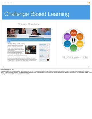 Challenge Based Learning
19
http://ali.apple.com/cbl/
October 19 webinar
Friday, September 23, 2011
Apple Distinguished Educators will be part of a webinar on 10/19 to talk about the Challenge Based Learning Implementation project involving 19 schools globally (K12 and
HiED). The registration details for this webinar will be available soon. The New Media Consortium will also be releasing the research report during this webinar as well as some
exciting new resources for educators interested in CBL.
 