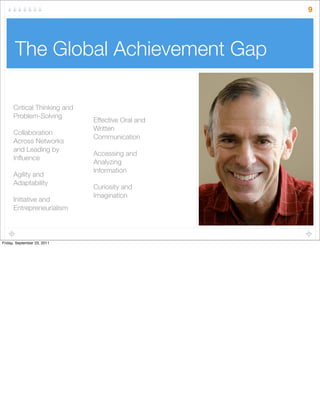 The Global Achievement Gap
Critical Thinking and
Problem-Solving
Collaboration
Across Networks
and Leading by
Inﬂuence
Agility and
Adaptability
Initiative and
Entrepreneurialism
Effective Oral and
Written
Communication
Accessing and
Analyzing
Information
Curiosity and
Imagination
9
Friday, September 23, 2011
 