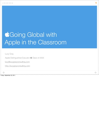 Going Global with
Apple in the Classroom
Lucy Gray
Apple Distinguished Educator  Class of 2005
lucy@lucygrayconsulting.com
http://lucygrayconsulting.com
1
Friday, September 23, 2011
 