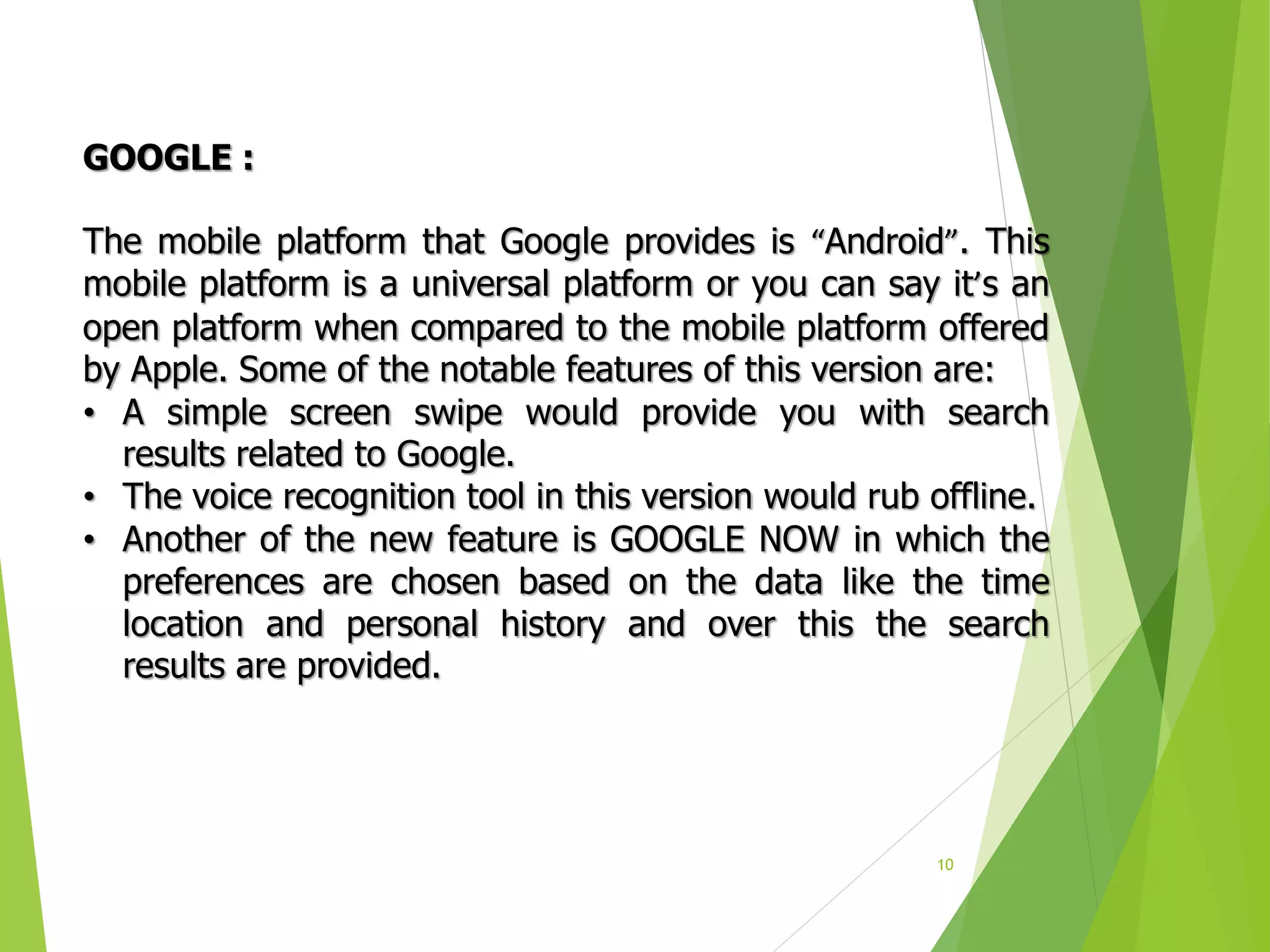 10
GOOGLE :
The mobile platform that Google provides is “Android”. This
mobile platform is a universal platform or you can say it’s an
open platform when compared to the mobile platform offered
by Apple. Some of the notable features of this version are:
• A simple screen swipe would provide you with search
results related to Google.
• The voice recognition tool in this version would rub offline.
• Another of the new feature is GOOGLE NOW in which the
preferences are chosen based on the data like the time
location and personal history and over this the search
results are provided.
 