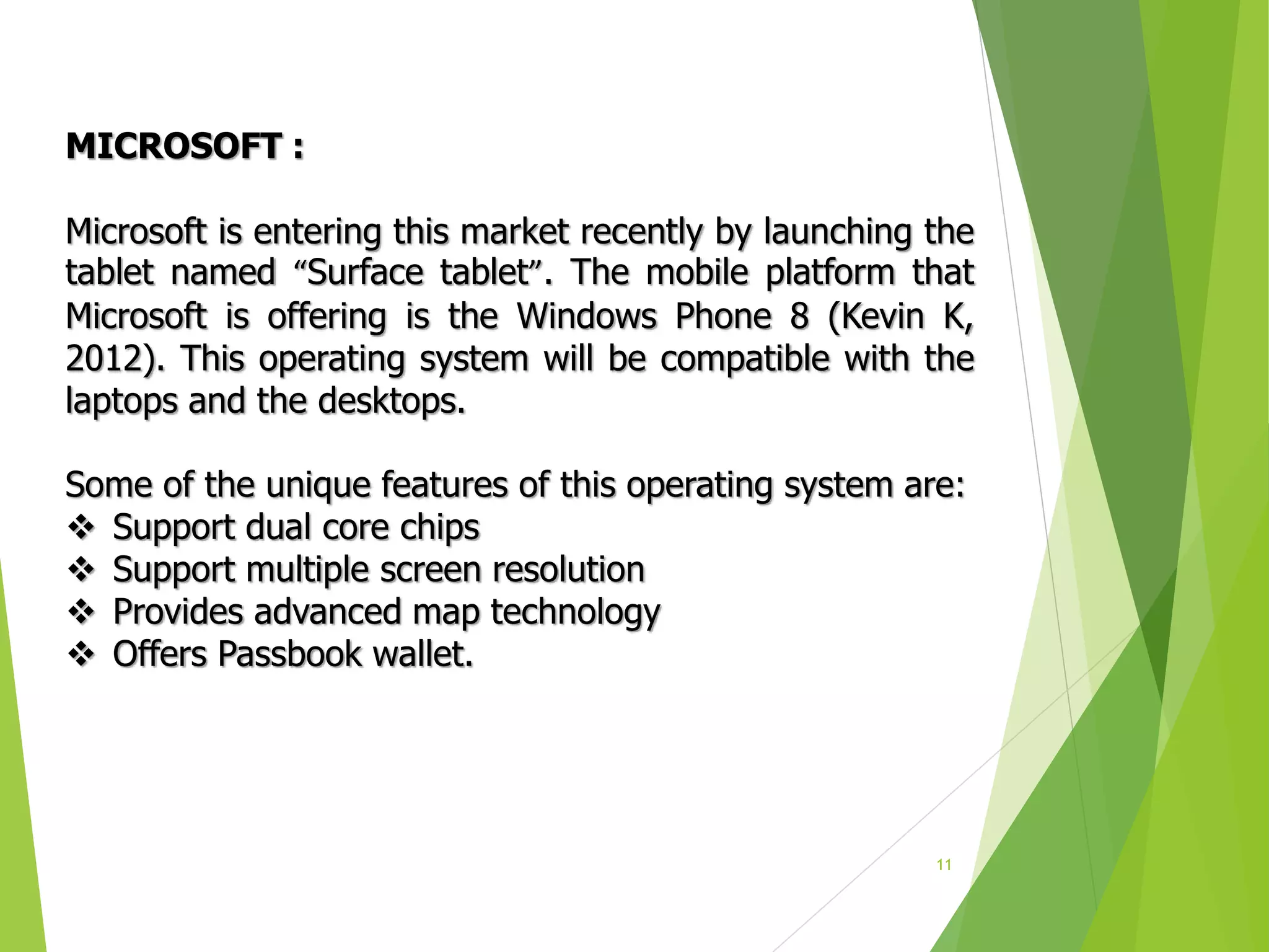 11
MICROSOFT :
Microsoft is entering this market recently by launching the
tablet named “Surface tablet”. The mobile platform that
Microsoft is offering is the Windows Phone 8 (Kevin K,
2012). This operating system will be compatible with the
laptops and the desktops.
Some of the unique features of this operating system are:
 Support dual core chips
 Support multiple screen resolution
 Provides advanced map technology
 Offers Passbook wallet.
 