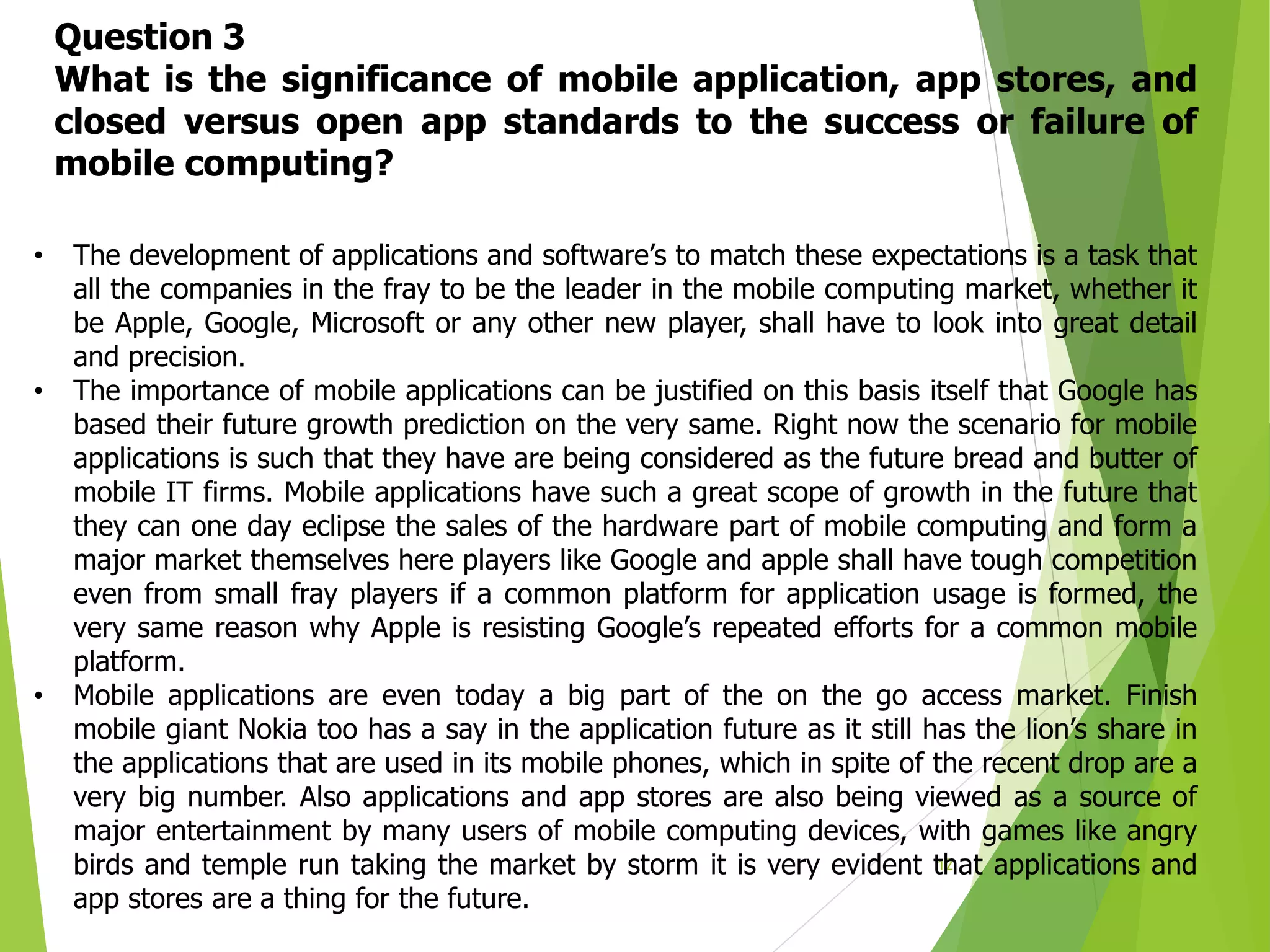 12
• The development of applications and software’s to match these expectations is a task that
all the companies in the fray to be the leader in the mobile computing market, whether it
be Apple, Google, Microsoft or any other new player, shall have to look into great detail
and precision.
• The importance of mobile applications can be justified on this basis itself that Google has
based their future growth prediction on the very same. Right now the scenario for mobile
applications is such that they have are being considered as the future bread and butter of
mobile IT firms. Mobile applications have such a great scope of growth in the future that
they can one day eclipse the sales of the hardware part of mobile computing and form a
major market themselves here players like Google and apple shall have tough competition
even from small fray players if a common platform for application usage is formed, the
very same reason why Apple is resisting Google’s repeated efforts for a common mobile
platform.
• Mobile applications are even today a big part of the on the go access market. Finish
mobile giant Nokia too has a say in the application future as it still has the lion’s share in
the applications that are used in its mobile phones, which in spite of the recent drop are a
very big number. Also applications and app stores are also being viewed as a source of
major entertainment by many users of mobile computing devices, with games like angry
birds and temple run taking the market by storm it is very evident that applications and
app stores are a thing for the future.
Question 3
What is the significance of mobile application, app stores, and
closed versus open app standards to the success or failure of
mobile computing?
 