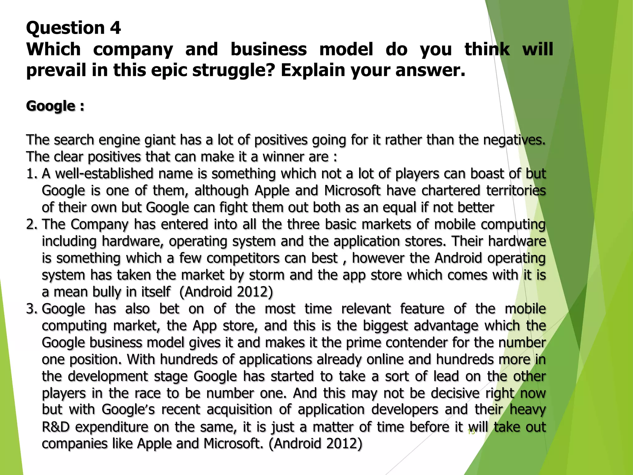 13
Question 4
Which company and business model do you think will
prevail in this epic struggle? Explain your answer.
Google :
The search engine giant has a lot of positives going for it rather than the negatives.
The clear positives that can make it a winner are :
1. A well-established name is something which not a lot of players can boast of but
Google is one of them, although Apple and Microsoft have chartered territories
of their own but Google can fight them out both as an equal if not better
2. The Company has entered into all the three basic markets of mobile computing
including hardware, operating system and the application stores. Their hardware
is something which a few competitors can best , however the Android operating
system has taken the market by storm and the app store which comes with it is
a mean bully in itself (Android 2012)
3. Google has also bet on of the most time relevant feature of the mobile
computing market, the App store, and this is the biggest advantage which the
Google business model gives it and makes it the prime contender for the number
one position. With hundreds of applications already online and hundreds more in
the development stage Google has started to take a sort of lead on the other
players in the race to be number one. And this may not be decisive right now
but with Google’s recent acquisition of application developers and their heavy
R&D expenditure on the same, it is just a matter of time before it will take out
companies like Apple and Microsoft. (Android 2012)
 