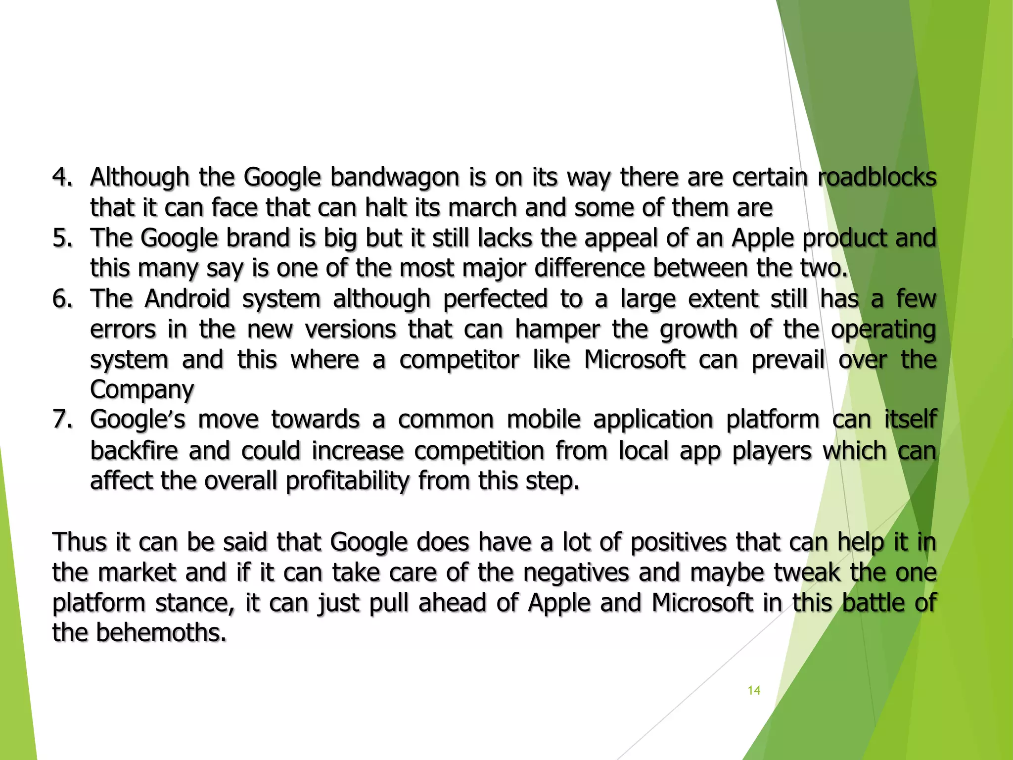 14
4. Although the Google bandwagon is on its way there are certain roadblocks
that it can face that can halt its march and some of them are
5. The Google brand is big but it still lacks the appeal of an Apple product and
this many say is one of the most major difference between the two.
6. The Android system although perfected to a large extent still has a few
errors in the new versions that can hamper the growth of the operating
system and this where a competitor like Microsoft can prevail over the
Company
7. Google’s move towards a common mobile application platform can itself
backfire and could increase competition from local app players which can
affect the overall profitability from this step.
Thus it can be said that Google does have a lot of positives that can help it in
the market and if it can take care of the negatives and maybe tweak the one
platform stance, it can just pull ahead of Apple and Microsoft in this battle of
the behemoths.
 
