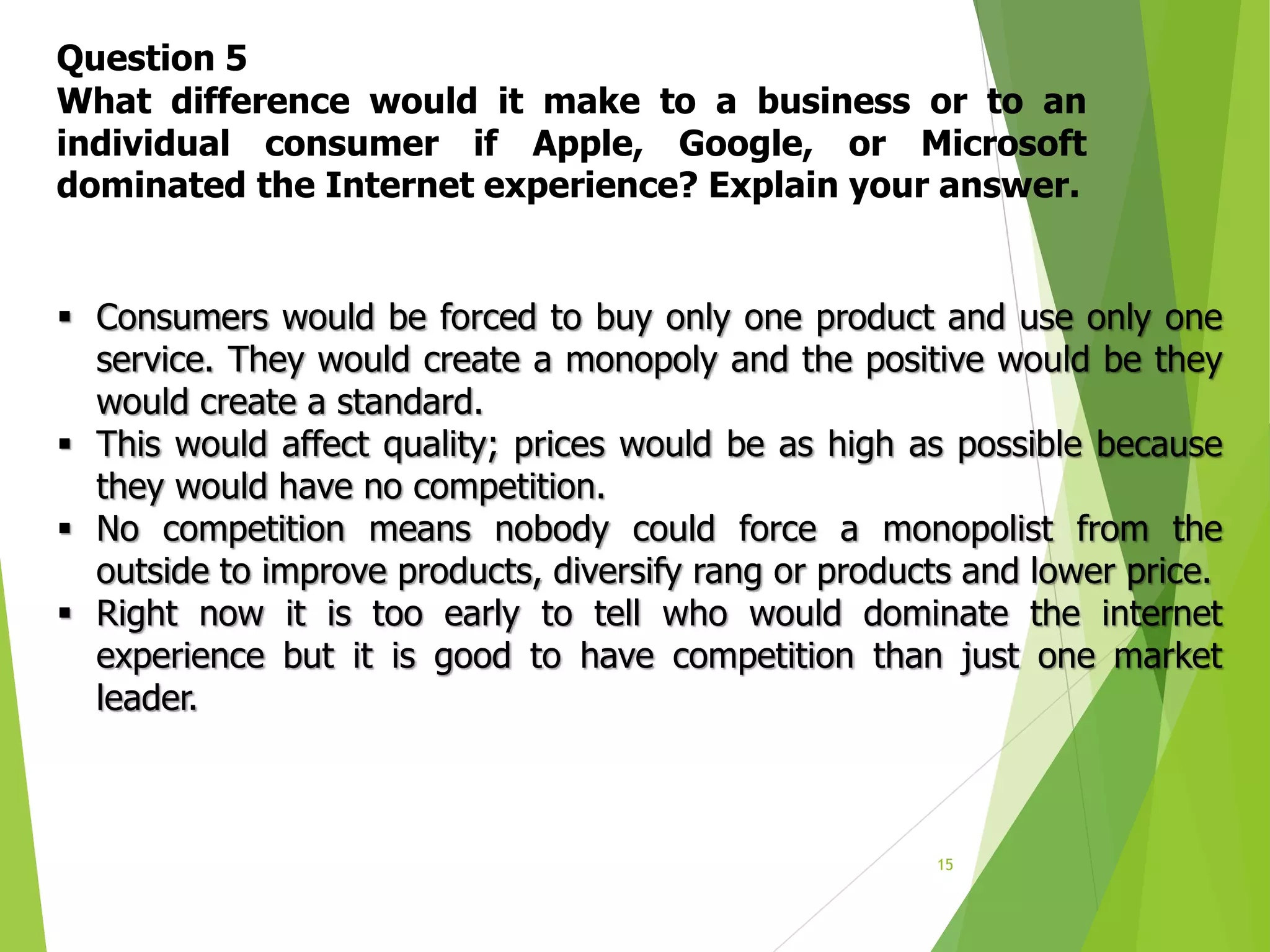 15
Question 5
What difference would it make to a business or to an
individual consumer if Apple, Google, or Microsoft
dominated the Internet experience? Explain your answer.
 Consumers would be forced to buy only one product and use only one
service. They would create a monopoly and the positive would be they
would create a standard.
 This would affect quality; prices would be as high as possible because
they would have no competition.
 No competition means nobody could force a monopolist from the
outside to improve products, diversify rang or products and lower price.
 Right now it is too early to tell who would dominate the internet
experience but it is good to have competition than just one market
leader.
 