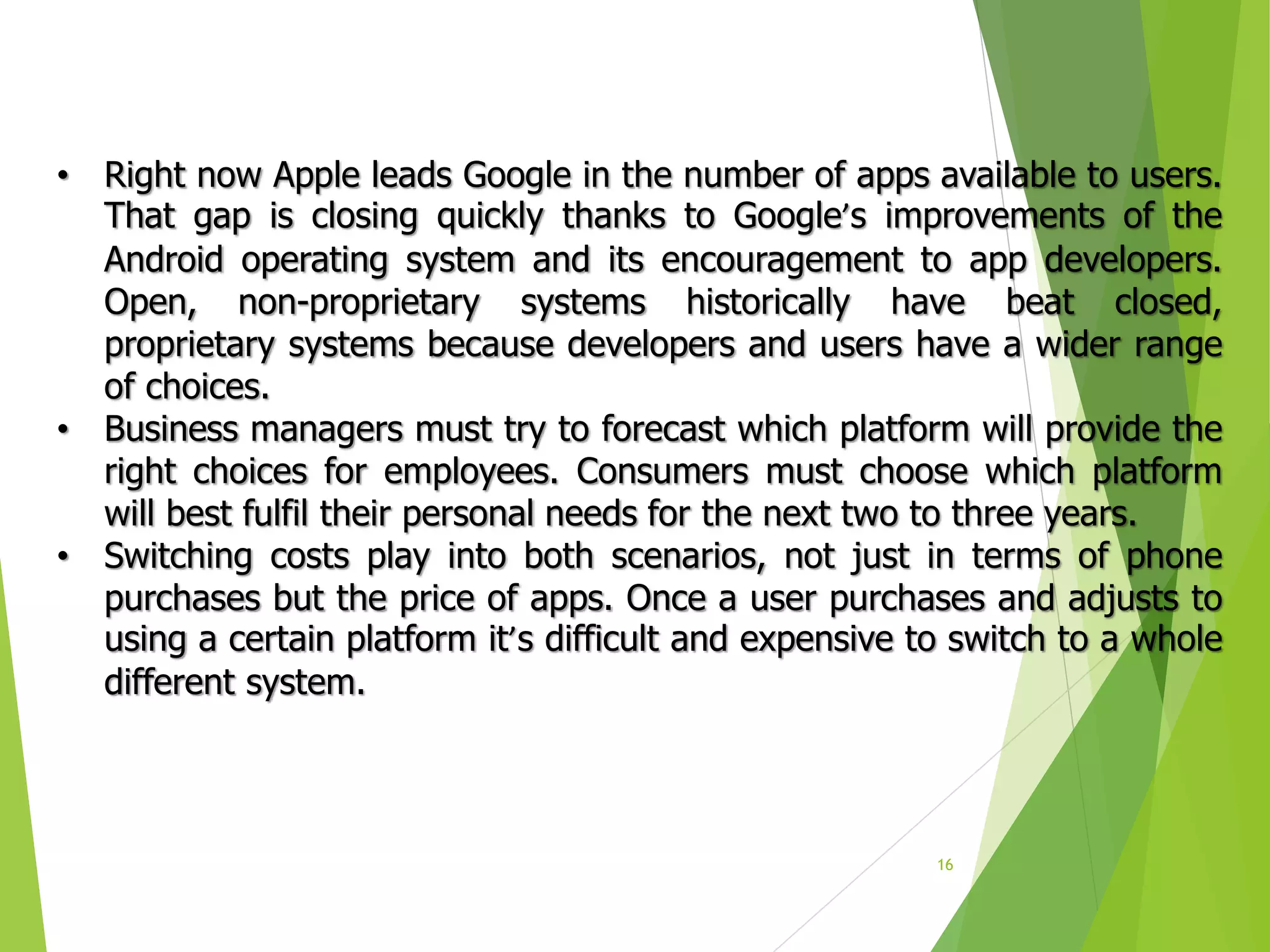 16
• Right now Apple leads Google in the number of apps available to users.
That gap is closing quickly thanks to Google’s improvements of the
Android operating system and its encouragement to app developers.
Open, non-proprietary systems historically have beat closed,
proprietary systems because developers and users have a wider range
of choices.
• Business managers must try to forecast which platform will provide the
right choices for employees. Consumers must choose which platform
will best fulfil their personal needs for the next two to three years.
• Switching costs play into both scenarios, not just in terms of phone
purchases but the price of apps. Once a user purchases and adjusts to
using a certain platform it’s difficult and expensive to switch to a whole
different system.
 