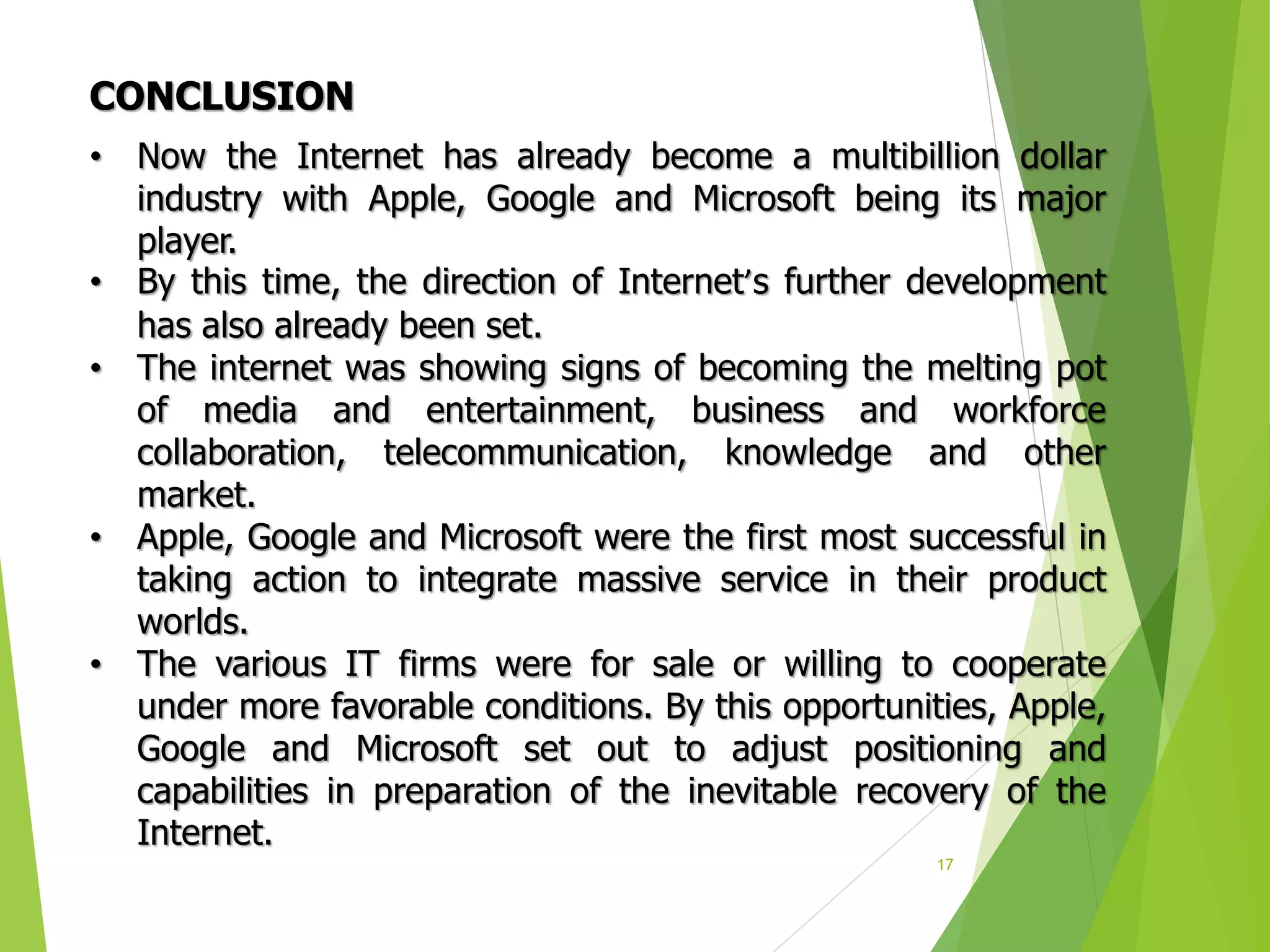 17
• Now the Internet has already become a multibillion dollar
industry with Apple, Google and Microsoft being its major
player.
• By this time, the direction of Internet’s further development
has also already been set.
• The internet was showing signs of becoming the melting pot
of media and entertainment, business and workforce
collaboration, telecommunication, knowledge and other
market.
• Apple, Google and Microsoft were the first most successful in
taking action to integrate massive service in their product
worlds.
• The various IT firms were for sale or willing to cooperate
under more favorable conditions. By this opportunities, Apple,
Google and Microsoft set out to adjust positioning and
capabilities in preparation of the inevitable recovery of the
Internet.
CONCLUSION
 