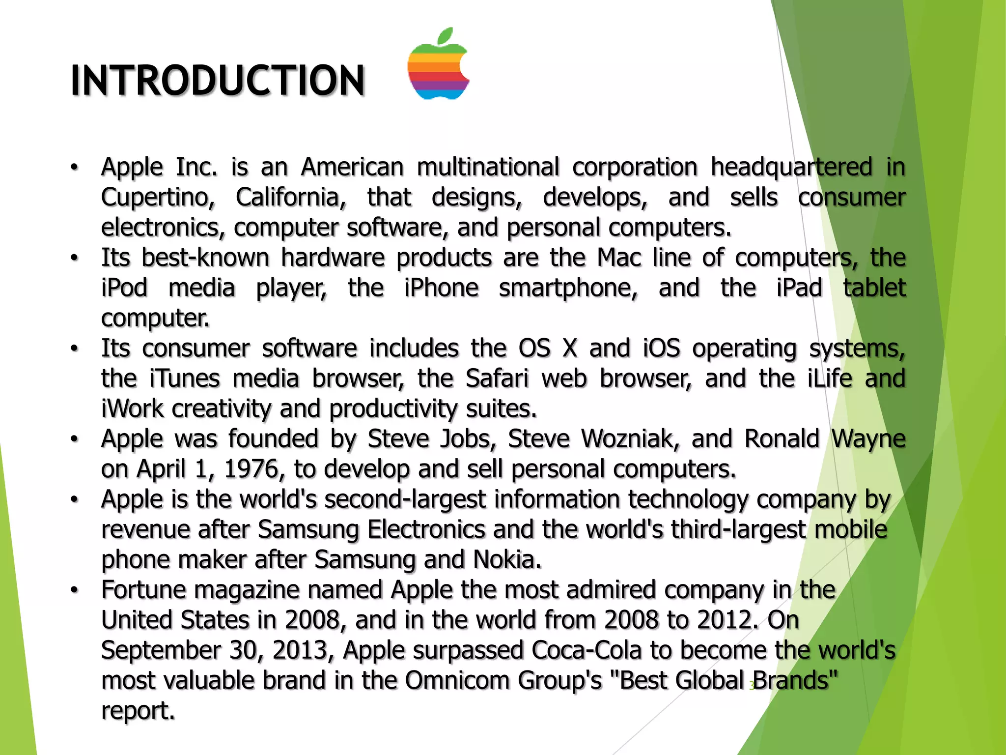 3
INTRODUCTION
• Apple Inc. is an American multinational corporation headquartered in
Cupertino, California, that designs, develops, and sells consumer
electronics, computer software, and personal computers.
• Its best-known hardware products are the Mac line of computers, the
iPod media player, the iPhone smartphone, and the iPad tablet
computer.
• Its consumer software includes the OS X and iOS operating systems,
the iTunes media browser, the Safari web browser, and the iLife and
iWork creativity and productivity suites.
• Apple was founded by Steve Jobs, Steve Wozniak, and Ronald Wayne
on April 1, 1976, to develop and sell personal computers.
• Apple is the world's second-largest information technology company by
revenue after Samsung Electronics and the world's third-largest mobile
phone maker after Samsung and Nokia.
• Fortune magazine named Apple the most admired company in the
United States in 2008, and in the world from 2008 to 2012. On
September 30, 2013, Apple surpassed Coca-Cola to become the world's
most valuable brand in the Omnicom Group's "Best Global Brands"
report.
 