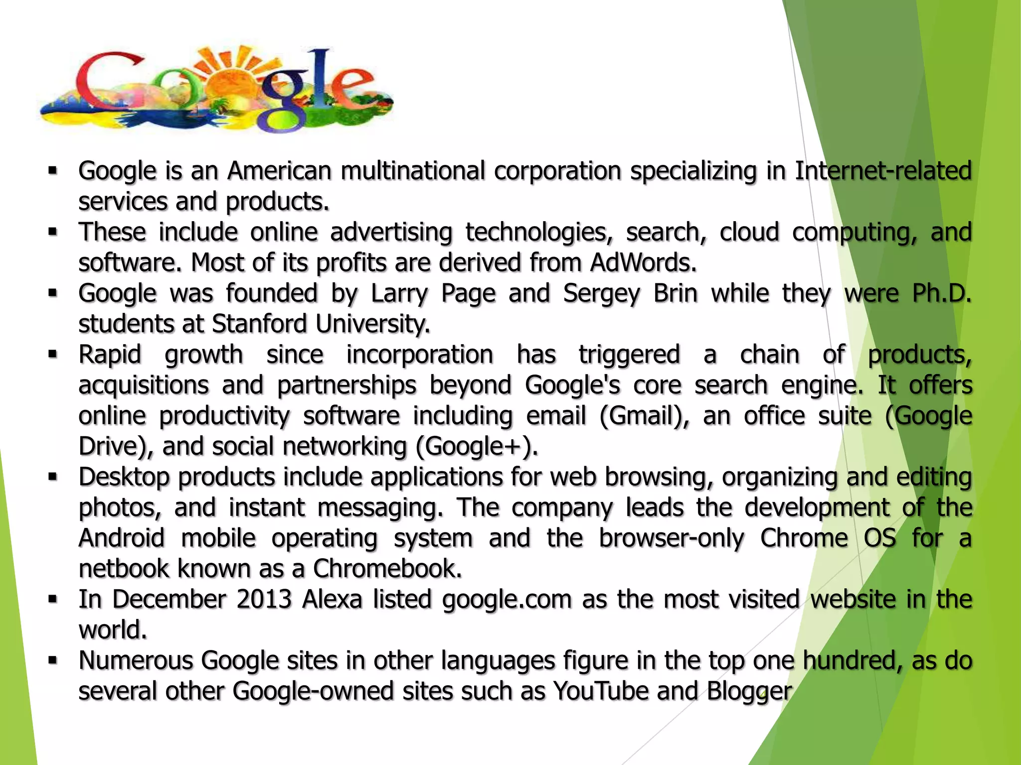 4
 Google is an American multinational corporation specializing in Internet-related
services and products.
 These include online advertising technologies, search, cloud computing, and
software. Most of its profits are derived from AdWords.
 Google was founded by Larry Page and Sergey Brin while they were Ph.D.
students at Stanford University.
 Rapid growth since incorporation has triggered a chain of products,
acquisitions and partnerships beyond Google's core search engine. It offers
online productivity software including email (Gmail), an office suite (Google
Drive), and social networking (Google+).
 Desktop products include applications for web browsing, organizing and editing
photos, and instant messaging. The company leads the development of the
Android mobile operating system and the browser-only Chrome OS for a
netbook known as a Chromebook.
 In December 2013 Alexa listed google.com as the most visited website in the
world.
 Numerous Google sites in other languages figure in the top one hundred, as do
several other Google-owned sites such as YouTube and Blogger
 