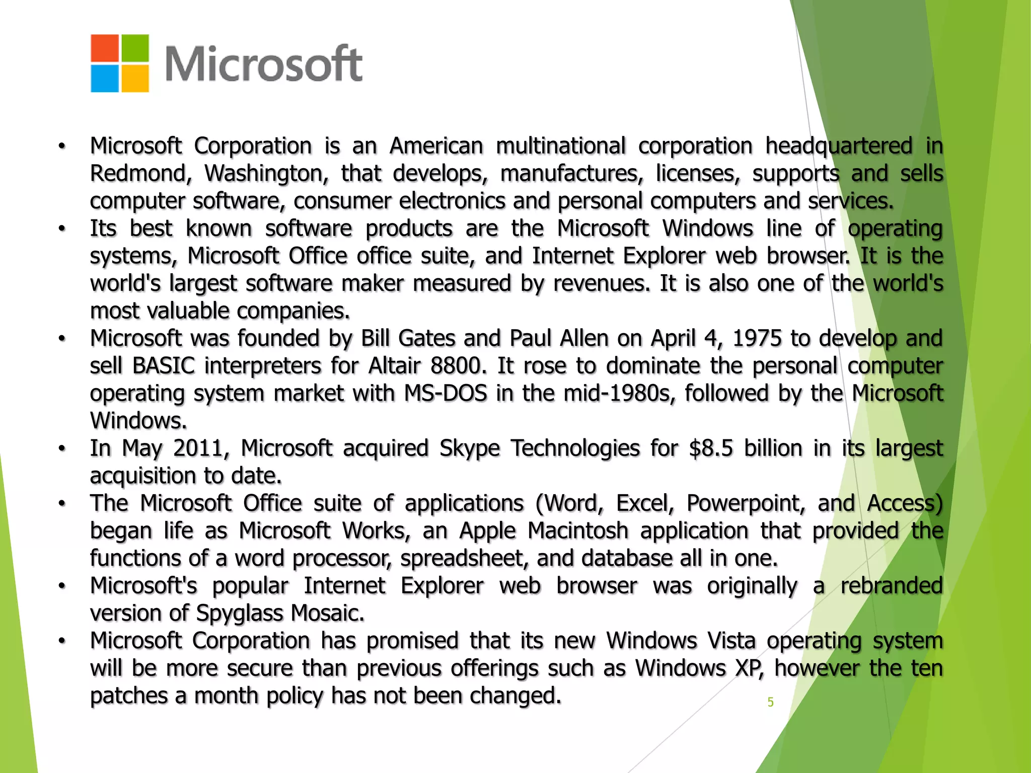 5
• Microsoft Corporation is an American multinational corporation headquartered in
Redmond, Washington, that develops, manufactures, licenses, supports and sells
computer software, consumer electronics and personal computers and services.
• Its best known software products are the Microsoft Windows line of operating
systems, Microsoft Office office suite, and Internet Explorer web browser. It is the
world's largest software maker measured by revenues. It is also one of the world's
most valuable companies.
• Microsoft was founded by Bill Gates and Paul Allen on April 4, 1975 to develop and
sell BASIC interpreters for Altair 8800. It rose to dominate the personal computer
operating system market with MS-DOS in the mid-1980s, followed by the Microsoft
Windows.
• In May 2011, Microsoft acquired Skype Technologies for $8.5 billion in its largest
acquisition to date.
• The Microsoft Office suite of applications (Word, Excel, Powerpoint, and Access)
began life as Microsoft Works, an Apple Macintosh application that provided the
functions of a word processor, spreadsheet, and database all in one.
• Microsoft's popular Internet Explorer web browser was originally a rebranded
version of Spyglass Mosaic.
• Microsoft Corporation has promised that its new Windows Vista operating system
will be more secure than previous offerings such as Windows XP, however the ten
patches a month policy has not been changed.
 