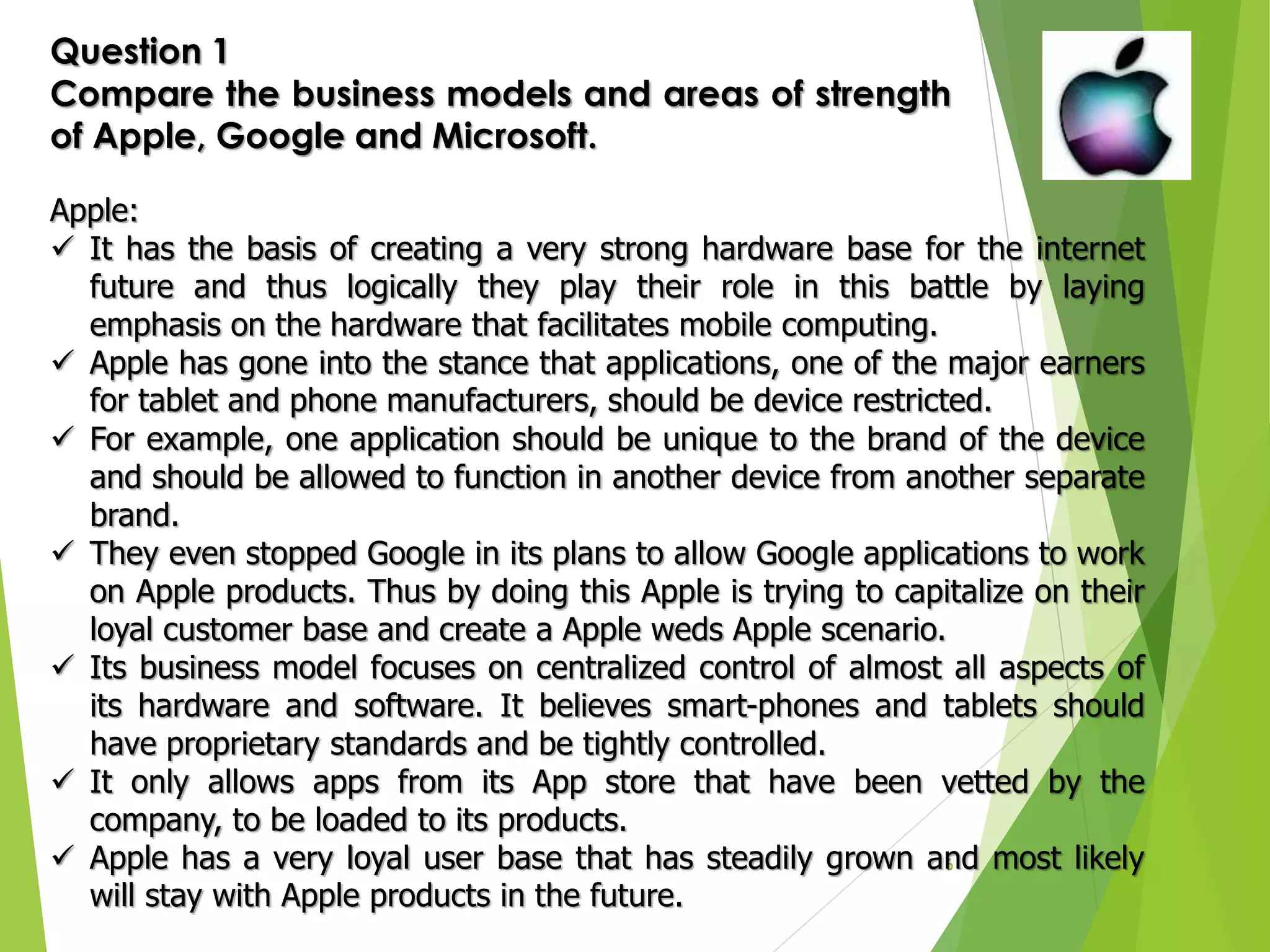 6
Question 1
Compare the business models and areas of strength
of Apple, Google and Microsoft.
Apple:
 It has the basis of creating a very strong hardware base for the internet
future and thus logically they play their role in this battle by laying
emphasis on the hardware that facilitates mobile computing.
 Apple has gone into the stance that applications, one of the major earners
for tablet and phone manufacturers, should be device restricted.
 For example, one application should be unique to the brand of the device
and should be allowed to function in another device from another separate
brand.
 They even stopped Google in its plans to allow Google applications to work
on Apple products. Thus by doing this Apple is trying to capitalize on their
loyal customer base and create a Apple weds Apple scenario.
 Its business model focuses on centralized control of almost all aspects of
its hardware and software. It believes smart-phones and tablets should
have proprietary standards and be tightly controlled.
 It only allows apps from its App store that have been vetted by the
company, to be loaded to its products.
 Apple has a very loyal user base that has steadily grown and most likely
will stay with Apple products in the future.
 