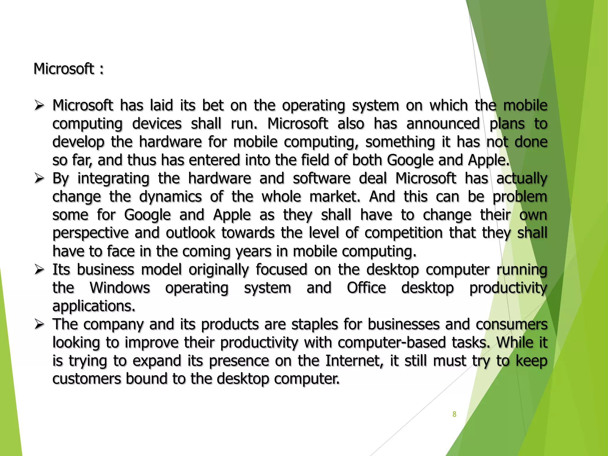 8
Microsoft :
 Microsoft has laid its bet on the operating system on which the mobile
computing devices shall run. Microsoft also has announced plans to
develop the hardware for mobile computing, something it has not done
so far, and thus has entered into the field of both Google and Apple.
 By integrating the hardware and software deal Microsoft has actually
change the dynamics of the whole market. And this can be problem
some for Google and Apple as they shall have to change their own
perspective and outlook towards the level of competition that they shall
have to face in the coming years in mobile computing.
 Its business model originally focused on the desktop computer running
the Windows operating system and Office desktop productivity
applications.
 The company and its products are staples for businesses and consumers
looking to improve their productivity with computer-based tasks. While it
is trying to expand its presence on the Internet, it still must try to keep
customers bound to the desktop computer.
 