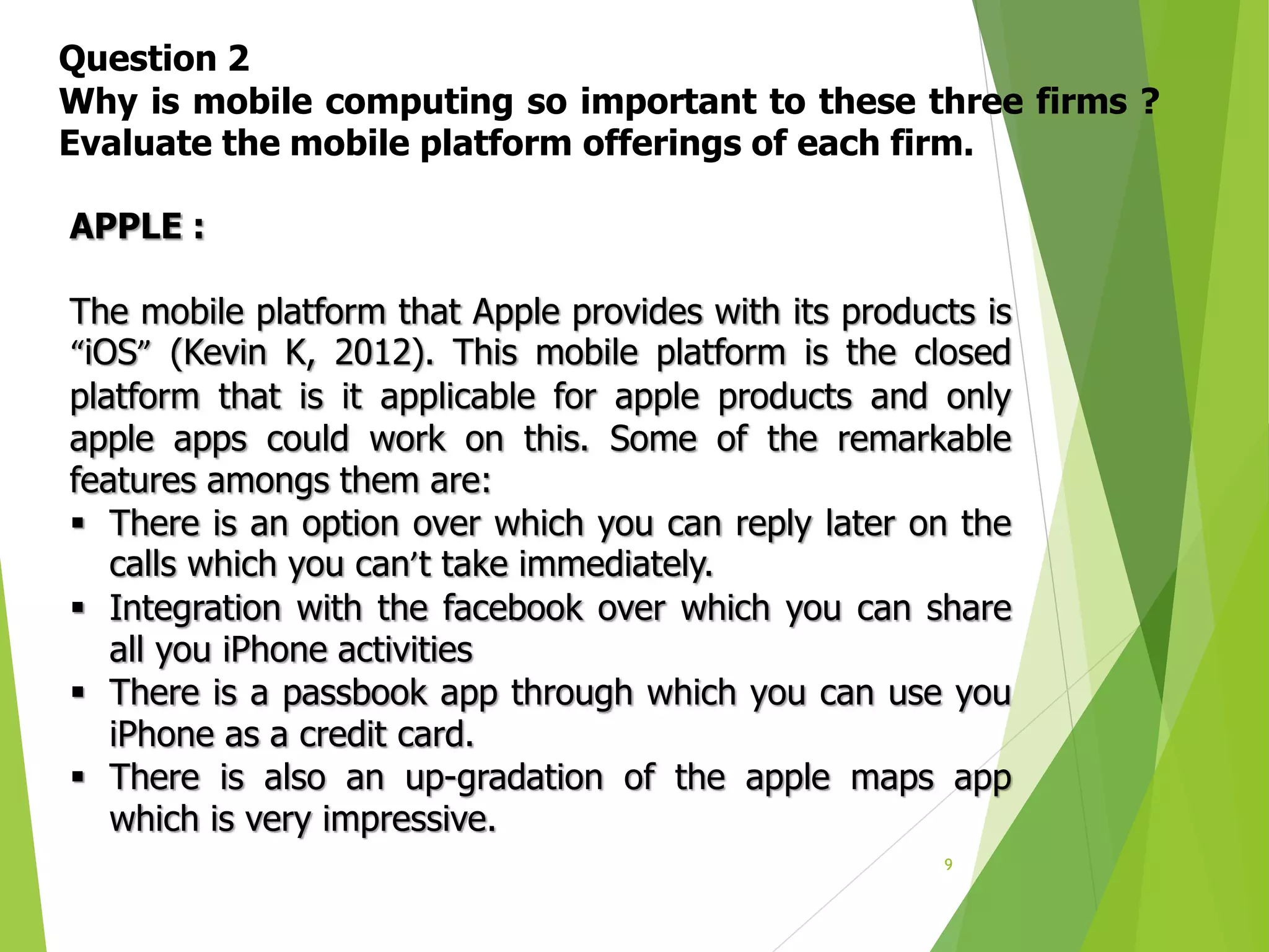 9
Question 2
Why is mobile computing so important to these three firms ?
Evaluate the mobile platform offerings of each firm.
APPLE :
The mobile platform that Apple provides with its products is
“iOS” (Kevin K, 2012). This mobile platform is the closed
platform that is it applicable for apple products and only
apple apps could work on this. Some of the remarkable
features amongs them are:
 There is an option over which you can reply later on the
calls which you can’t take immediately.
 Integration with the facebook over which you can share
all you iPhone activities
 There is a passbook app through which you can use you
iPhone as a credit card.
 There is also an up-gradation of the apple maps app
which is very impressive.
 