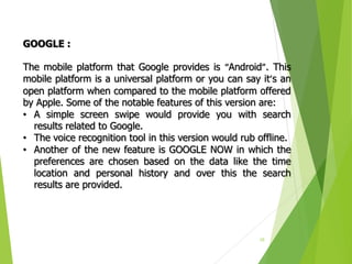 10
GOOGLE :
The mobile platform that Google provides is “Android”. This
mobile platform is a universal platform or you can say it’s an
open platform when compared to the mobile platform offered
by Apple. Some of the notable features of this version are:
• A simple screen swipe would provide you with search
results related to Google.
• The voice recognition tool in this version would rub offline.
• Another of the new feature is GOOGLE NOW in which the
preferences are chosen based on the data like the time
location and personal history and over this the search
results are provided.
 