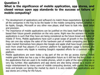 12
• The development of applications and software’s to match these expectations is a task that
all the companies in the fray to be the leader in the mobile computing market, whether it
be Apple, Google, Microsoft or any other new player, shall have to look into great detail
and precision.
• The importance of mobile applications can be justified on this basis itself that Google has
based their future growth prediction on the very same. Right now the scenario for mobile
applications is such that they have are being considered as the future bread and butter of
mobile IT firms. Mobile applications have such a great scope of growth in the future that
they can one day eclipse the sales of the hardware part of mobile computing and form a
major market themselves here players like Google and apple shall have tough competition
even from small fray players if a common platform for application usage is formed, the
very same reason why Apple is resisting Google’s repeated efforts for a common mobile
platform.
• Mobile applications are even today a big part of the on the go access market. Finish
mobile giant Nokia too has a say in the application future as it still has the lion’s share in
the applications that are used in its mobile phones, which in spite of the recent drop are a
very big number. Also applications and app stores are also being viewed as a source of
major entertainment by many users of mobile computing devices, with games like angry
birds and temple run taking the market by storm it is very evident that applications and
app stores are a thing for the future.
Question 3
What is the significance of mobile application, app stores, and
closed versus open app standards to the success or failure of
mobile computing?
 
