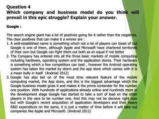 13
Question 4
Which company and business model do you think will
prevail in this epic struggle? Explain your answer.
Google :
The search engine giant has a lot of positives going for it rather than the negatives.
The clear positives that can make it a winner are :
1. A well-established name is something which not a lot of players can boast of but
Google is one of them, although Apple and Microsoft have chartered territories
of their own but Google can fight them out both as an equal if not better
2. The Company has entered into all the three basic markets of mobile computing
including hardware, operating system and the application stores. Their hardware
is something which a few competitors can best , however the Android operating
system has taken the market by storm and the app store which comes with it is
a mean bully in itself (Android 2012)
3. Google has also bet on of the most time relevant feature of the mobile
computing market, the App store, and this is the biggest advantage which the
Google business model gives it and makes it the prime contender for the number
one position. With hundreds of applications already online and hundreds more in
the development stage Google has started to take a sort of lead on the other
players in the race to be number one. And this may not be decisive right now
but with Google’s recent acquisition of application developers and their heavy
R&D expenditure on the same, it is just a matter of time before it will take out
companies like Apple and Microsoft. (Android 2012)
 