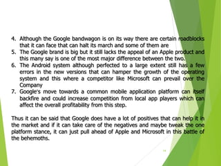 14
4. Although the Google bandwagon is on its way there are certain roadblocks
that it can face that can halt its march and some of them are
5. The Google brand is big but it still lacks the appeal of an Apple product and
this many say is one of the most major difference between the two.
6. The Android system although perfected to a large extent still has a few
errors in the new versions that can hamper the growth of the operating
system and this where a competitor like Microsoft can prevail over the
Company
7. Google’s move towards a common mobile application platform can itself
backfire and could increase competition from local app players which can
affect the overall profitability from this step.
Thus it can be said that Google does have a lot of positives that can help it in
the market and if it can take care of the negatives and maybe tweak the one
platform stance, it can just pull ahead of Apple and Microsoft in this battle of
the behemoths.
 