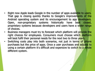 16
• Right now Apple leads Google in the number of apps available to users.
That gap is closing quickly thanks to Google’s improvements of the
Android operating system and its encouragement to app developers.
Open, non-proprietary systems historically have beat closed,
proprietary systems because developers and users have a wider range
of choices.
• Business managers must try to forecast which platform will provide the
right choices for employees. Consumers must choose which platform
will best fulfil their personal needs for the next two to three years.
• Switching costs play into both scenarios, not just in terms of phone
purchases but the price of apps. Once a user purchases and adjusts to
using a certain platform it’s difficult and expensive to switch to a whole
different system.
 