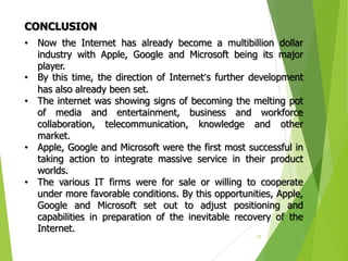 17
• Now the Internet has already become a multibillion dollar
industry with Apple, Google and Microsoft being its major
player.
• By this time, the direction of Internet’s further development
has also already been set.
• The internet was showing signs of becoming the melting pot
of media and entertainment, business and workforce
collaboration, telecommunication, knowledge and other
market.
• Apple, Google and Microsoft were the first most successful in
taking action to integrate massive service in their product
worlds.
• The various IT firms were for sale or willing to cooperate
under more favorable conditions. By this opportunities, Apple,
Google and Microsoft set out to adjust positioning and
capabilities in preparation of the inevitable recovery of the
Internet.
CONCLUSION
 