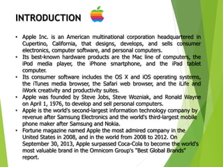 3
INTRODUCTION
• Apple Inc. is an American multinational corporation headquartered in
Cupertino, California, that designs, develops, and sells consumer
electronics, computer software, and personal computers.
• Its best-known hardware products are the Mac line of computers, the
iPod media player, the iPhone smartphone, and the iPad tablet
computer.
• Its consumer software includes the OS X and iOS operating systems,
the iTunes media browser, the Safari web browser, and the iLife and
iWork creativity and productivity suites.
• Apple was founded by Steve Jobs, Steve Wozniak, and Ronald Wayne
on April 1, 1976, to develop and sell personal computers.
• Apple is the world's second-largest information technology company by
revenue after Samsung Electronics and the world's third-largest mobile
phone maker after Samsung and Nokia.
• Fortune magazine named Apple the most admired company in the
United States in 2008, and in the world from 2008 to 2012. On
September 30, 2013, Apple surpassed Coca-Cola to become the world's
most valuable brand in the Omnicom Group's "Best Global Brands"
report.
 